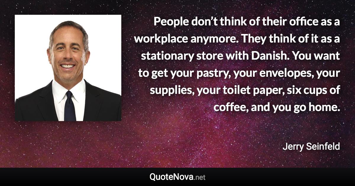 People don’t think of their office as a workplace anymore. They think of it as a stationary store with Danish. You want to get your pastry, your envelopes, your supplies, your toilet paper, six cups of coffee, and you go home. - Jerry Seinfeld quote