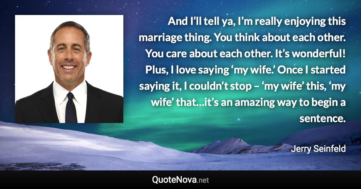 And I’ll tell ya, I’m really enjoying this marriage thing. You think about each other. You care about each other. It’s wonderful! Plus, I love saying ‘my wife.’ Once I started saying it, I couldn’t stop – ‘my wife’ this, ‘my wife’ that…it’s an amazing way to begin a sentence. - Jerry Seinfeld quote