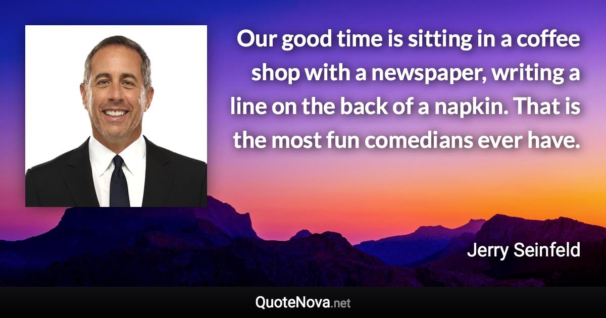 Our good time is sitting in a coffee shop with a newspaper, writing a line on the back of a napkin. That is the most fun comedians ever have. - Jerry Seinfeld quote