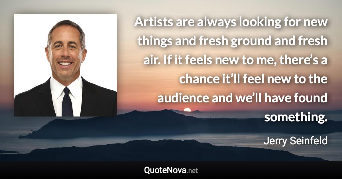 Artists are always looking for new things and fresh ground and fresh air. If it feels new to me, there’s a chance it’ll feel new to the audience and we’ll have found something. - Jerry Seinfeld quote