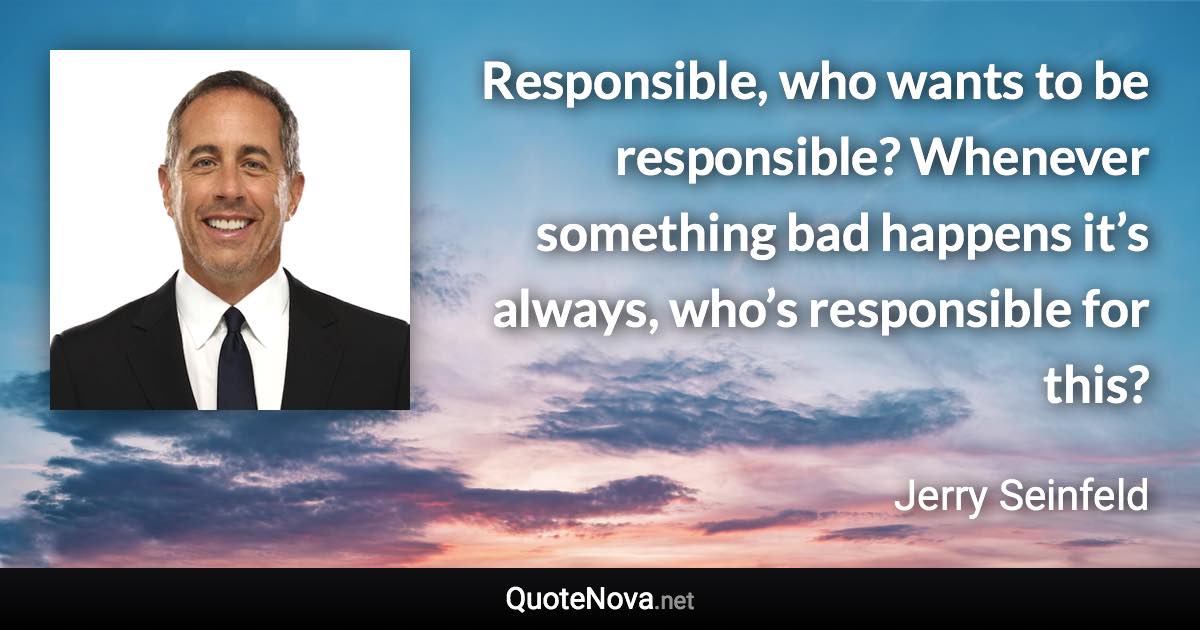 Responsible, who wants to be responsible? Whenever something bad happens it’s always, who’s responsible for this? - Jerry Seinfeld quote