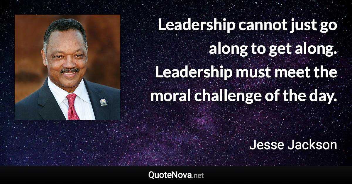 Leadership cannot just go along to get along. Leadership must meet the moral challenge of the day. - Jesse Jackson quote