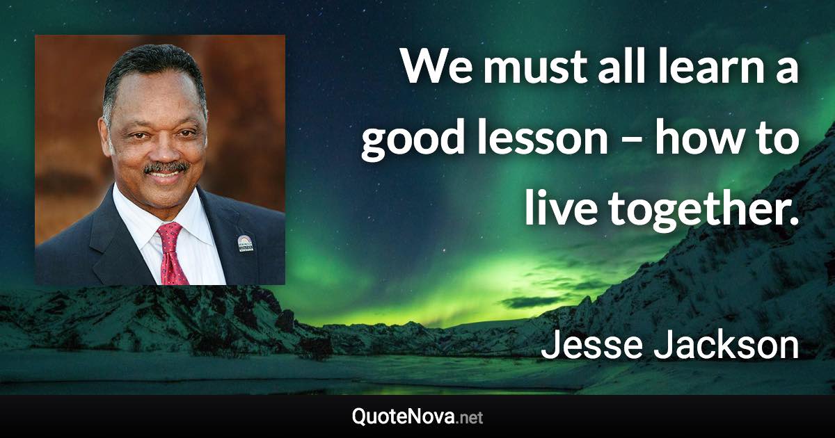 We must all learn a good lesson – how to live together. - Jesse Jackson quote