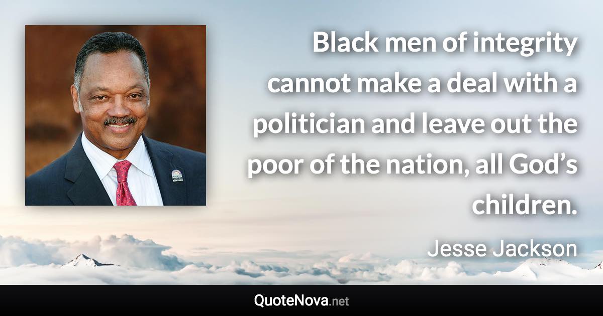 Black men of integrity cannot make a deal with a politician and leave out the poor of the nation, all God’s children. - Jesse Jackson quote