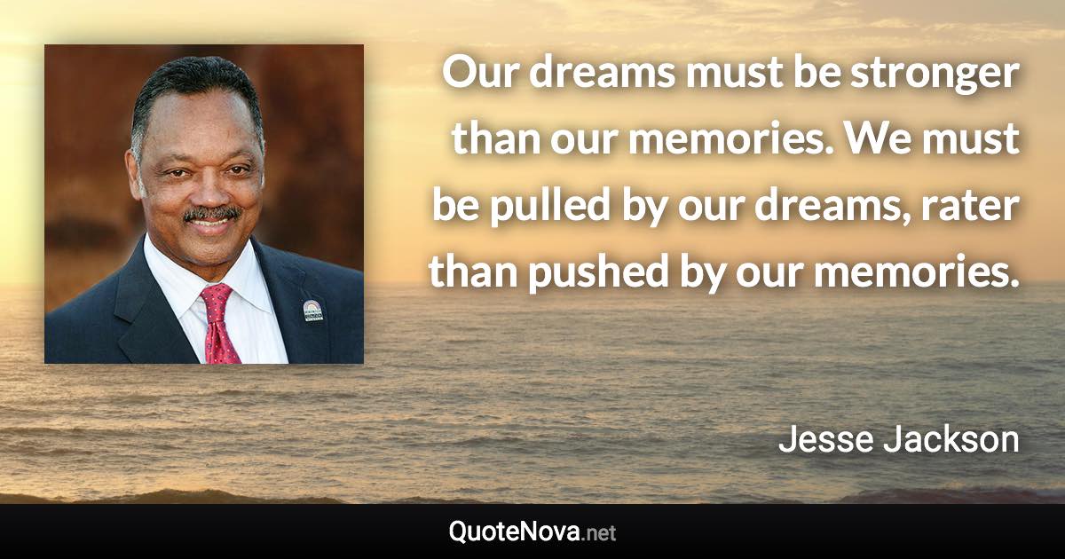 Our dreams must be stronger than our memories. We must be pulled by our dreams, rater than pushed by our memories. - Jesse Jackson quote