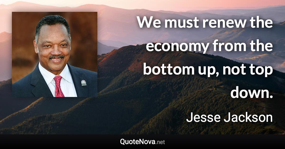 We must renew the economy from the bottom up, not top down. - Jesse Jackson quote