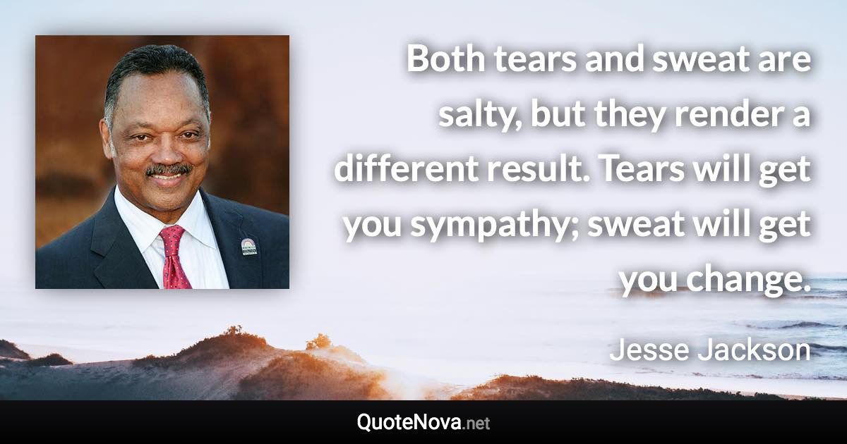 Both tears and sweat are salty, but they render a different result. Tears will get you sympathy; sweat will get you change. - Jesse Jackson quote