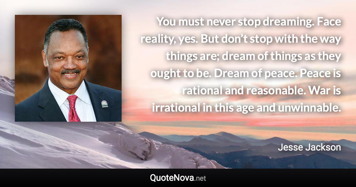 You must never stop dreaming. Face reality, yes. But don’t stop with the way things are; dream of things as they ought to be. Dream of peace. Peace is rational and reasonable. War is irrational in this age and unwinnable. - Jesse Jackson quote