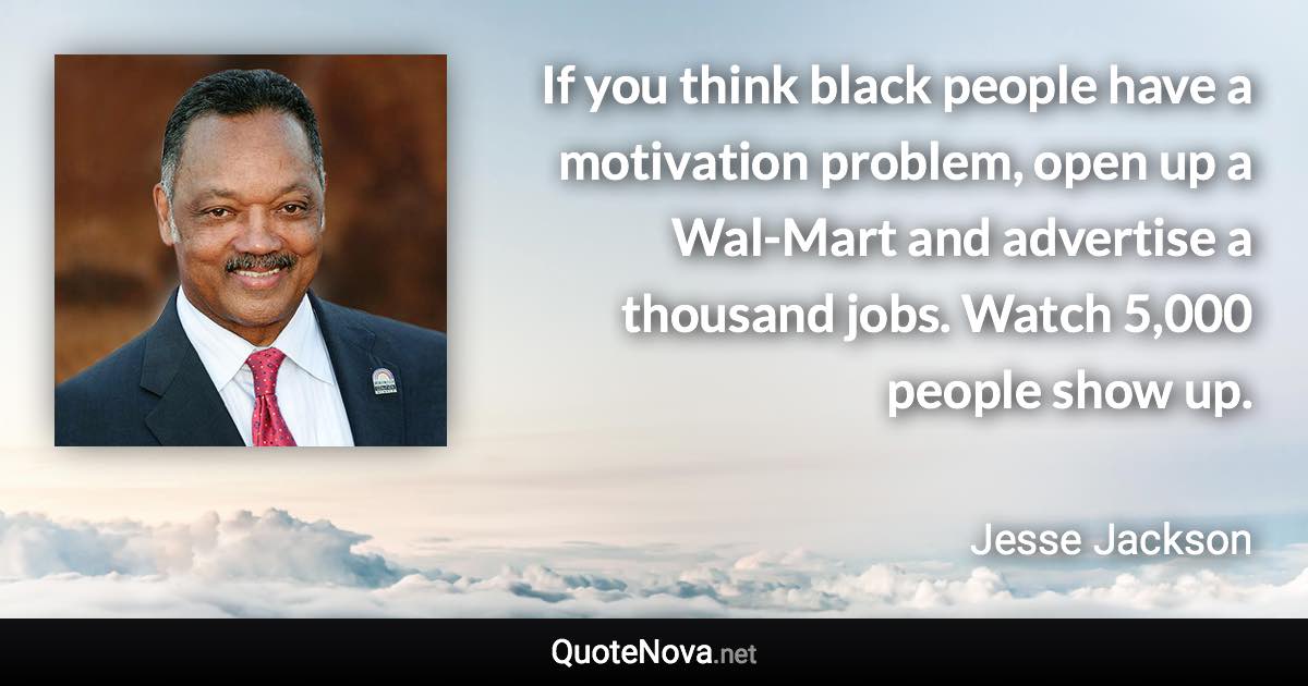 If you think black people have a motivation problem, open up a Wal-Mart and advertise a thousand jobs. Watch 5,000 people show up. - Jesse Jackson quote