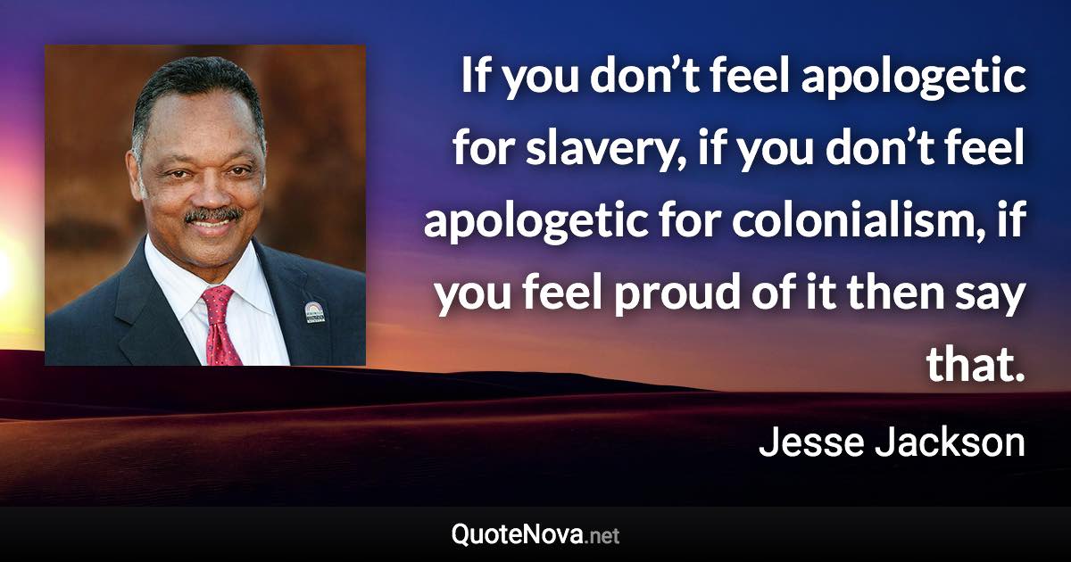 If you don’t feel apologetic for slavery, if you don’t feel apologetic for colonialism, if you feel proud of it then say that. - Jesse Jackson quote