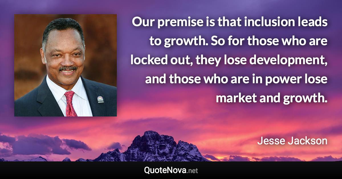 Our premise is that inclusion leads to growth. So for those who are locked out, they lose development, and those who are in power lose market and growth. - Jesse Jackson quote