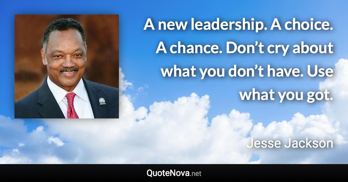 A new leadership. A choice. A chance. Don’t cry about what you don’t have. Use what you got. - Jesse Jackson quote