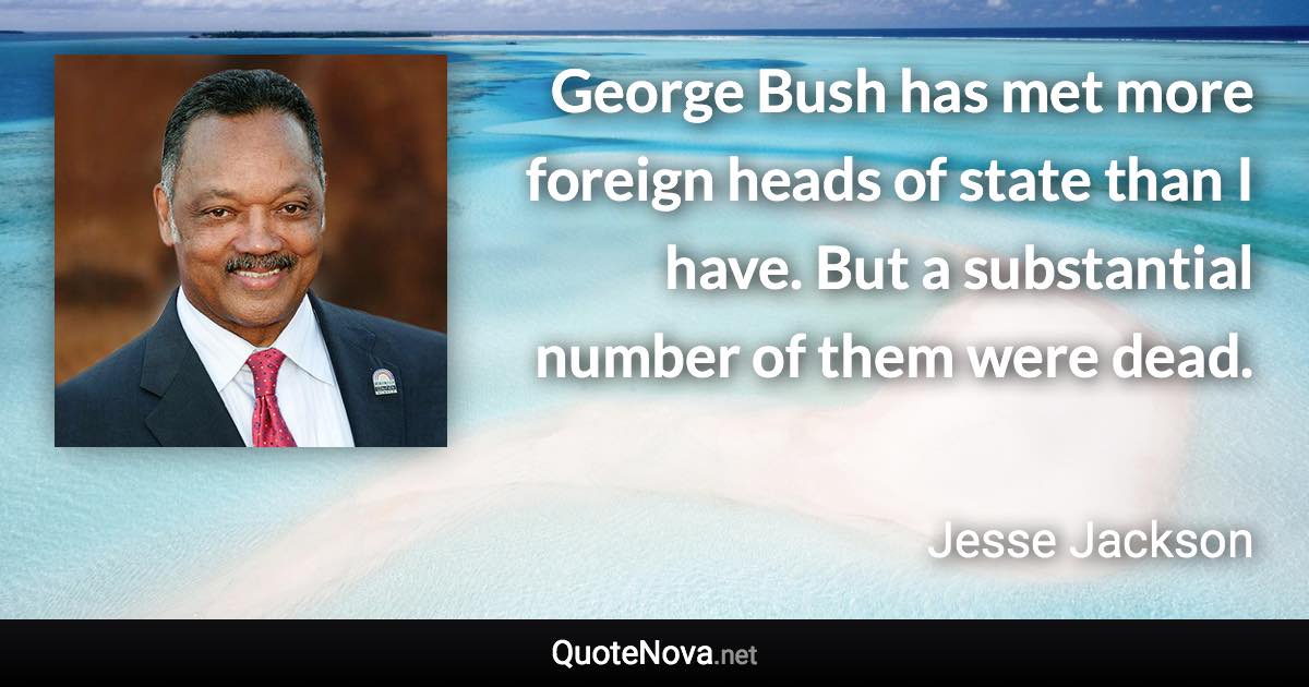 George Bush has met more foreign heads of state than I have. But a substantial number of them were dead. - Jesse Jackson quote