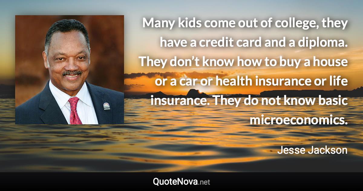 Many kids come out of college, they have a credit card and a diploma. They don’t know how to buy a house or a car or health insurance or life insurance. They do not know basic microeconomics. - Jesse Jackson quote