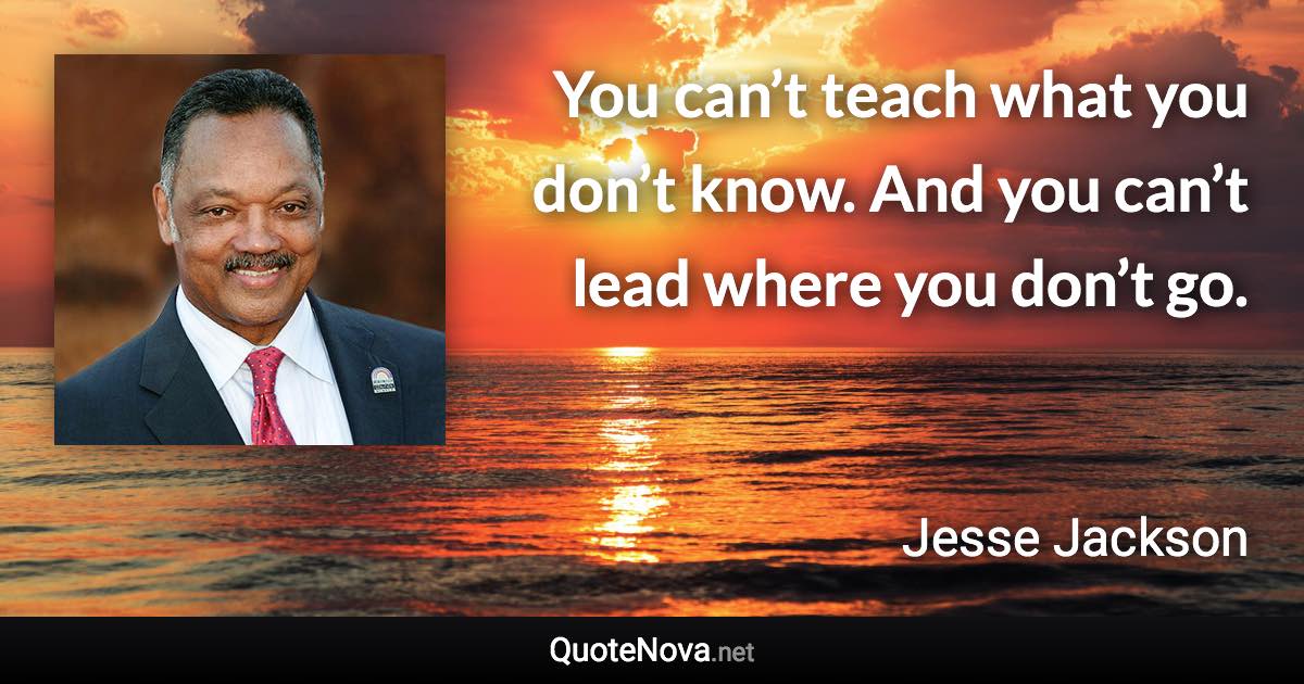 You can’t teach what you don’t know. And you can’t lead where you don’t go. - Jesse Jackson quote