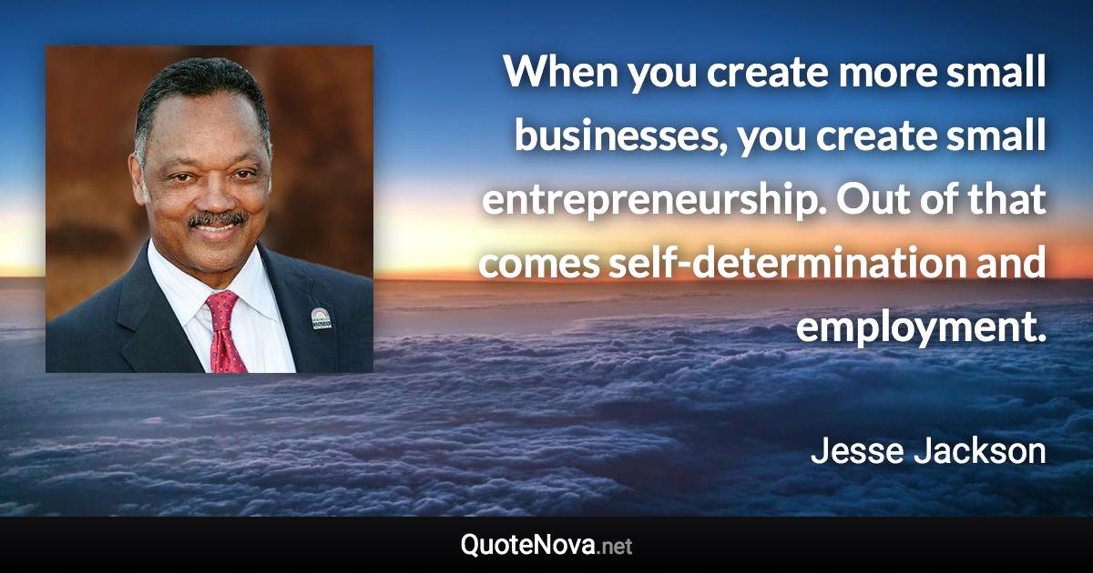 When you create more small businesses, you create small entrepreneurship. Out of that comes self-determination and employment. - Jesse Jackson quote