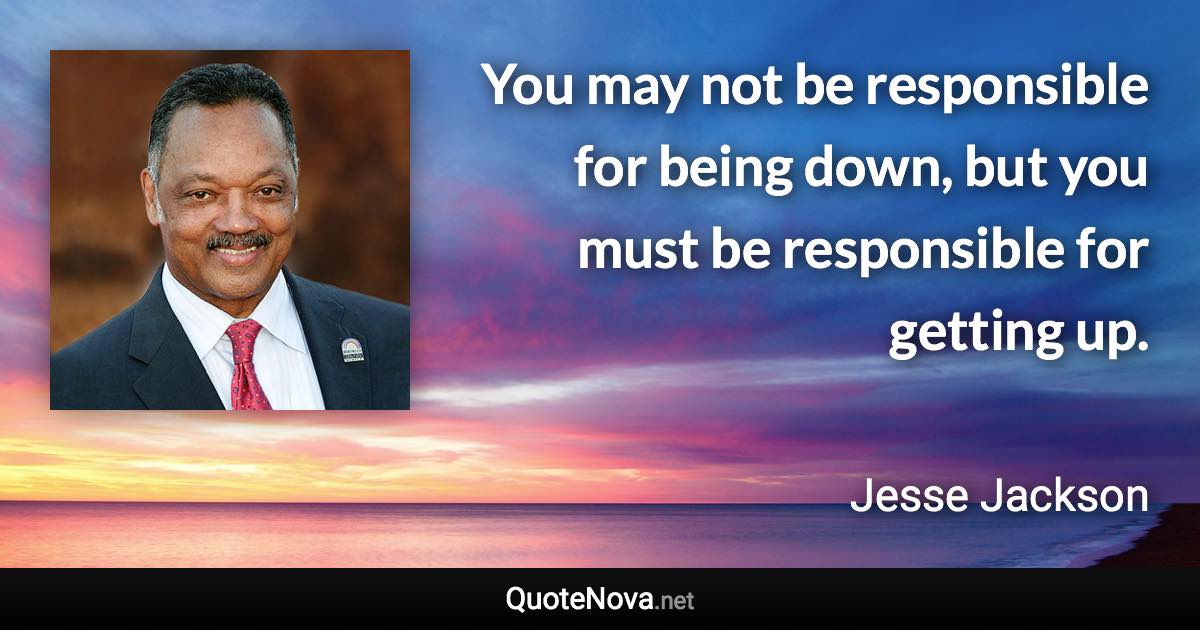 You may not be responsible for being down, but you must be responsible for getting up. - Jesse Jackson quote