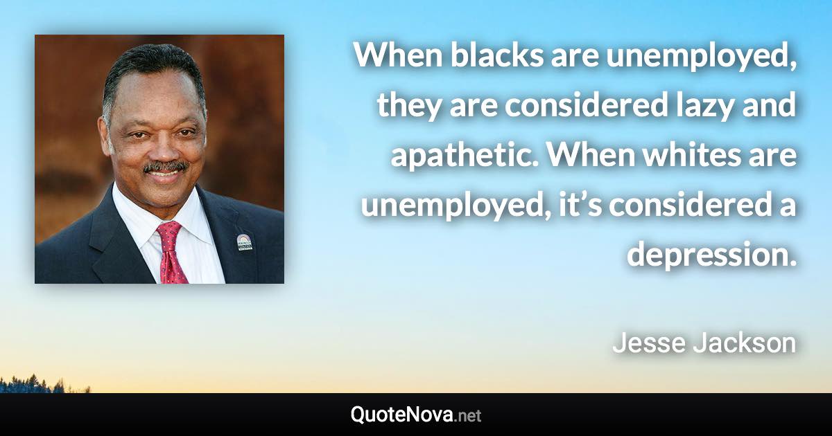 When blacks are unemployed, they are considered lazy and apathetic. When whites are unemployed, it’s considered a depression. - Jesse Jackson quote