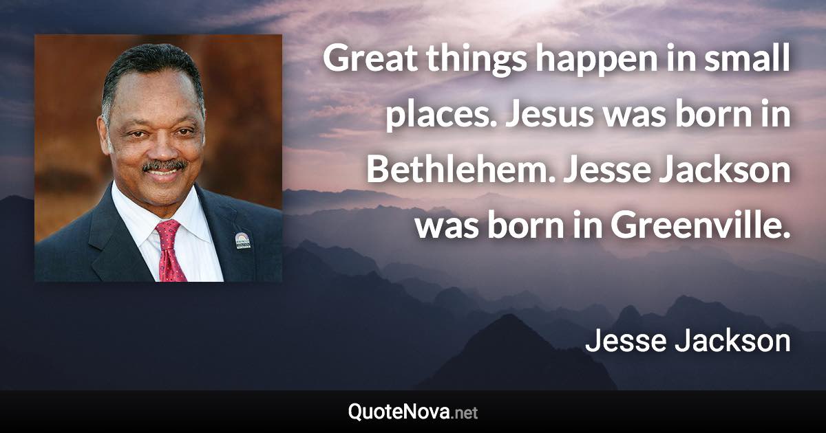 Great things happen in small places. Jesus was born in Bethlehem. Jesse Jackson was born in Greenville. - Jesse Jackson quote