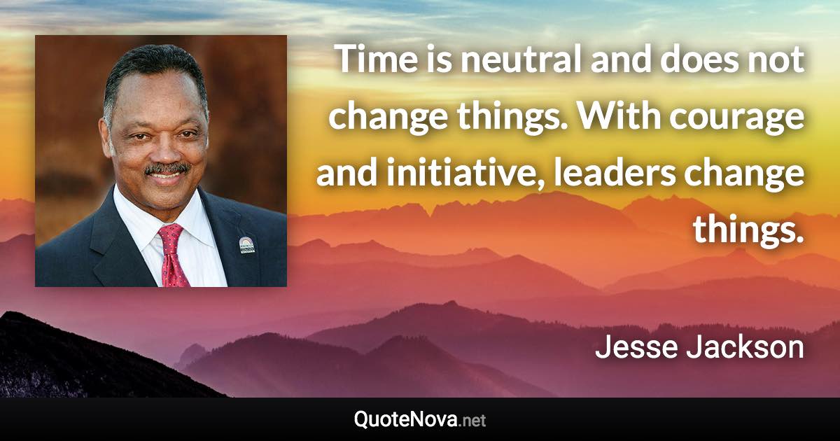 Time is neutral and does not change things. With courage and initiative, leaders change things. - Jesse Jackson quote