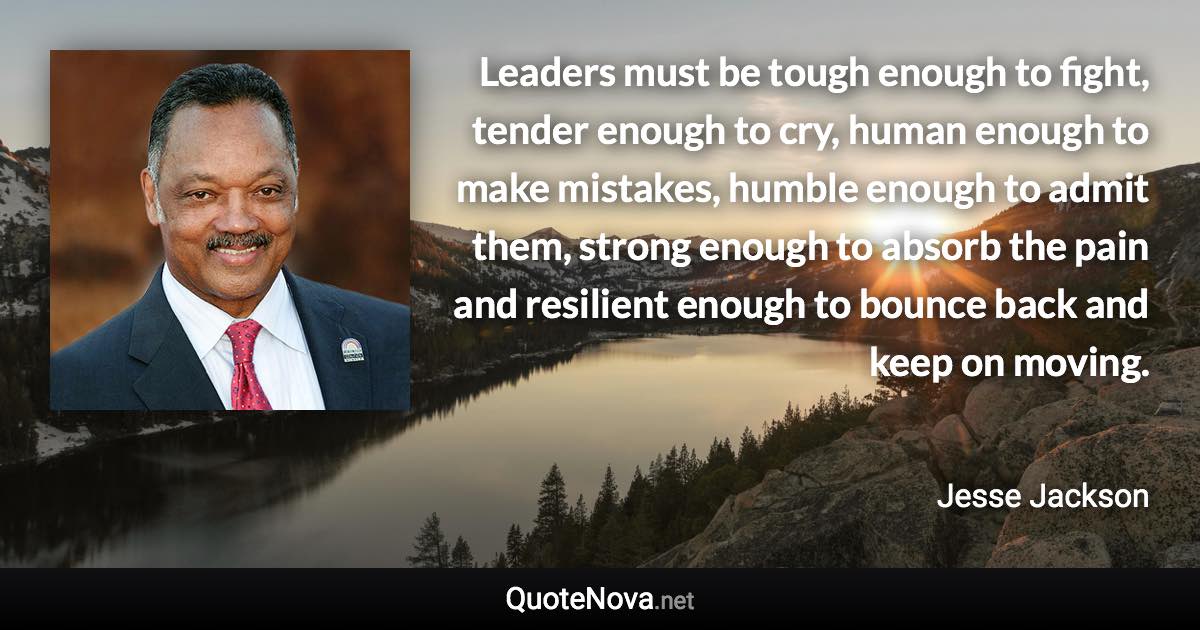 Leaders must be tough enough to fight, tender enough to cry, human enough to make mistakes, humble enough to admit them, strong enough to absorb the pain and resilient enough to bounce back and keep on moving. - Jesse Jackson quote