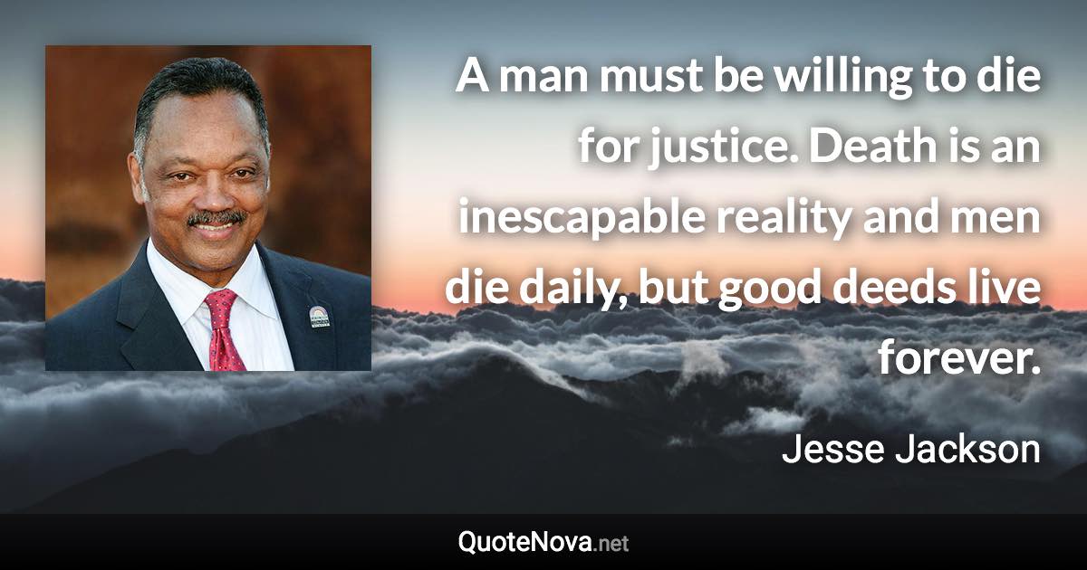 A man must be willing to die for justice. Death is an inescapable reality and men die daily, but good deeds live forever. - Jesse Jackson quote