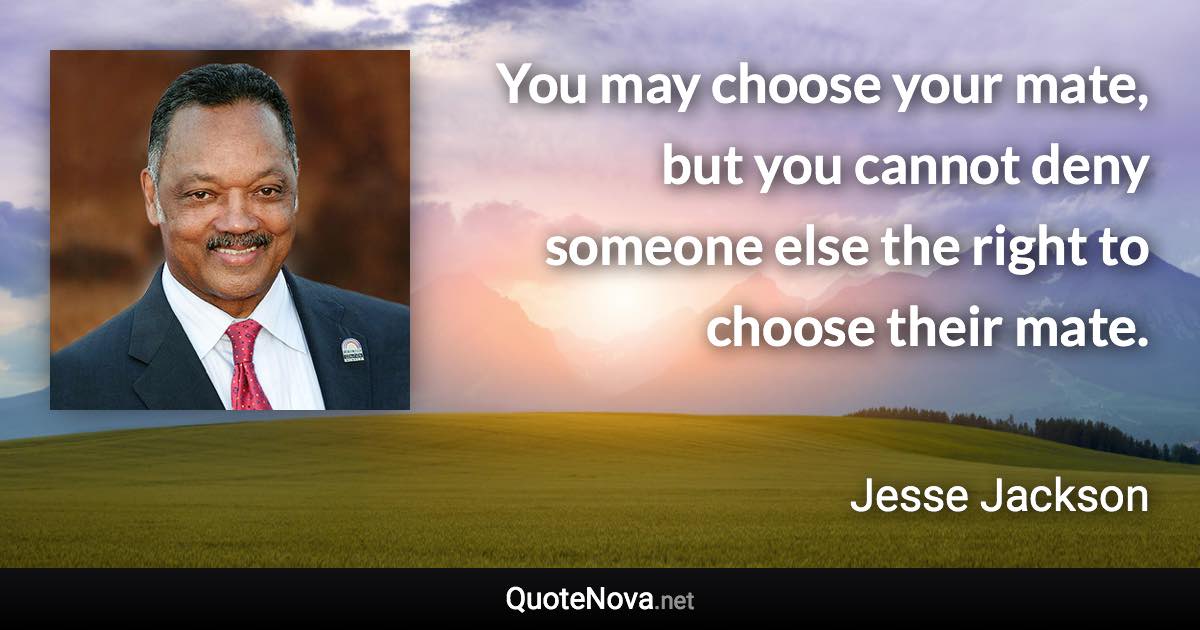 You may choose your mate, but you cannot deny someone else the right to choose their mate. - Jesse Jackson quote