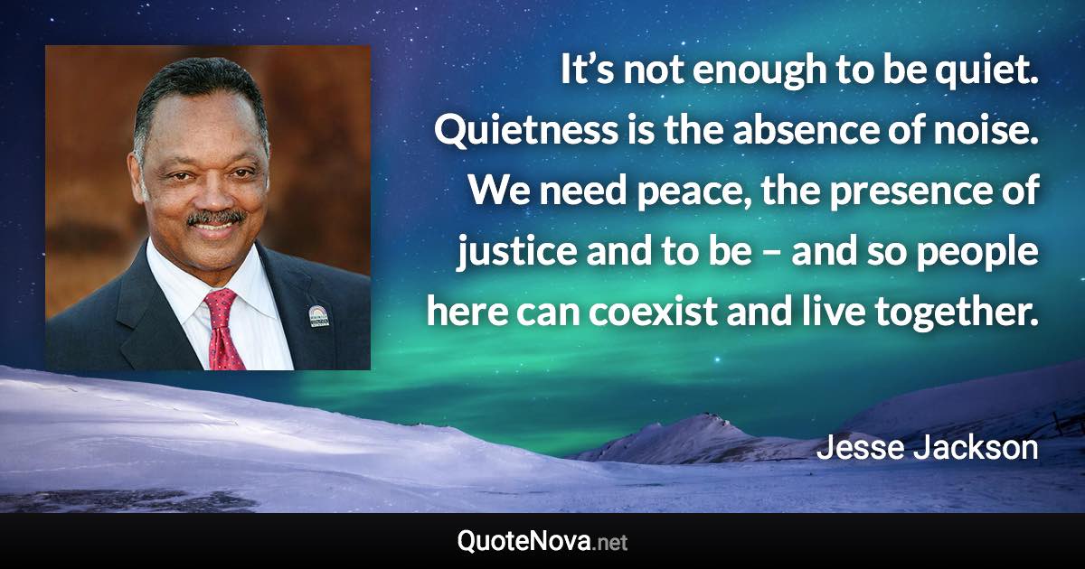 It’s not enough to be quiet. Quietness is the absence of noise. We need peace, the presence of justice and to be – and so people here can coexist and live together. - Jesse Jackson quote