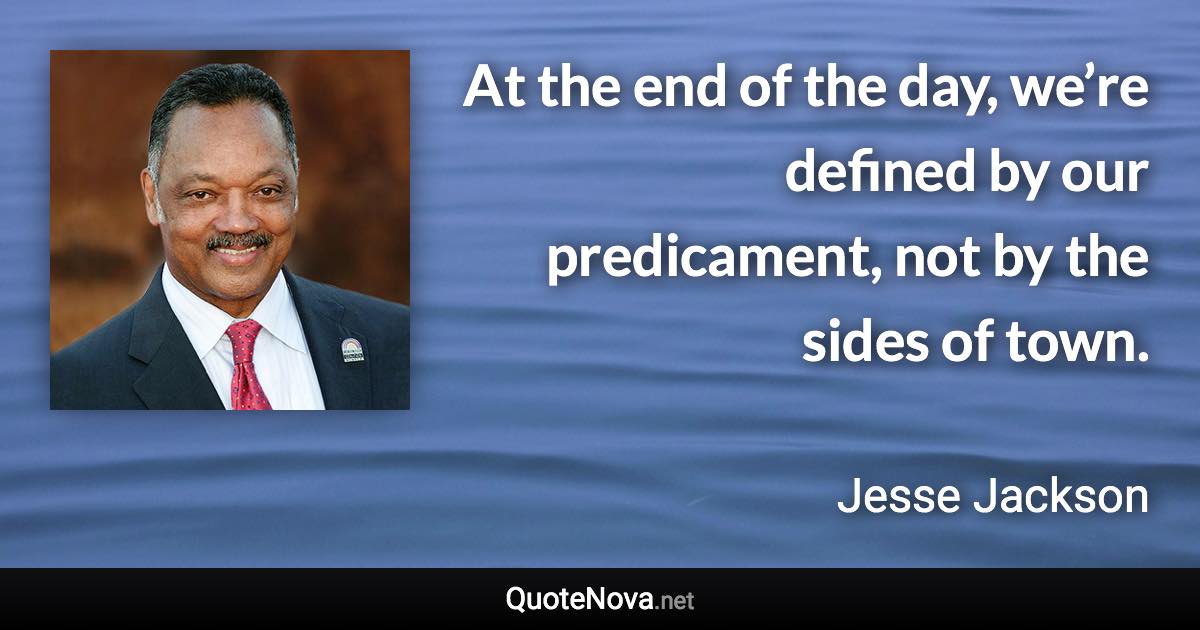 At the end of the day, we’re defined by our predicament, not by the sides of town. - Jesse Jackson quote