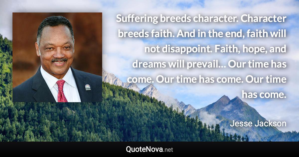 Suffering breeds character. Character breeds faith. And in the end, faith will not disappoint. Faith, hope, and dreams will prevail… Our time has come. Our time has come. Our time has come. - Jesse Jackson quote