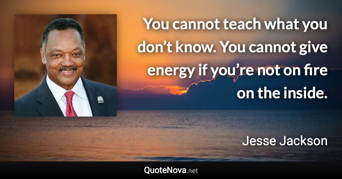 You cannot teach what you don’t know. You cannot give energy if you’re not on fire on the inside. - Jesse Jackson quote