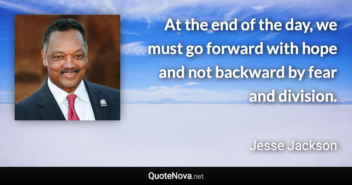 At the end of the day, we must go forward with hope and not backward by fear and division. - Jesse Jackson quote
