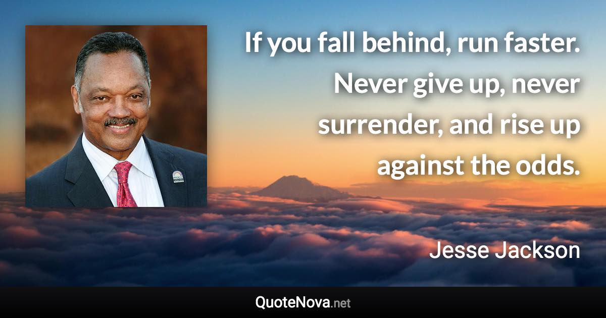 If you fall behind, run faster. Never give up, never surrender, and rise up against the odds. - Jesse Jackson quote