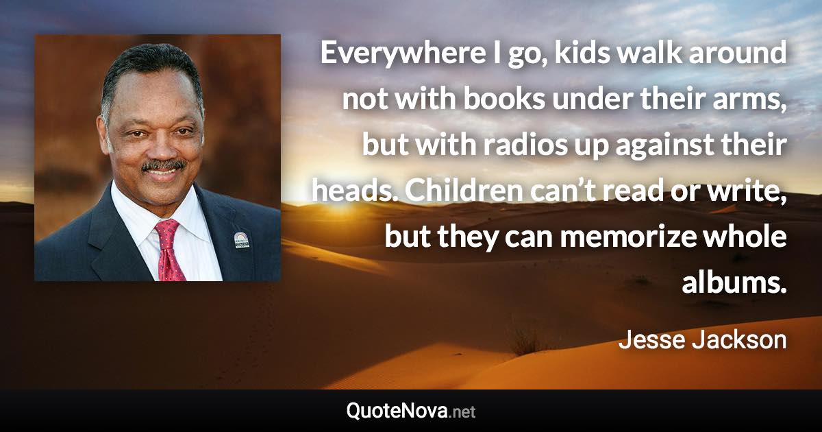 Everywhere I go, kids walk around not with books under their arms, but with radios up against their heads. Children can’t read or write, but they can memorize whole albums. - Jesse Jackson quote