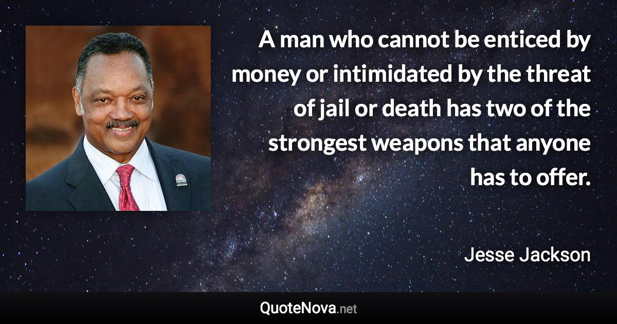 A man who cannot be enticed by money or intimidated by the threat of jail or death has two of the strongest weapons that anyone has to offer. - Jesse Jackson quote