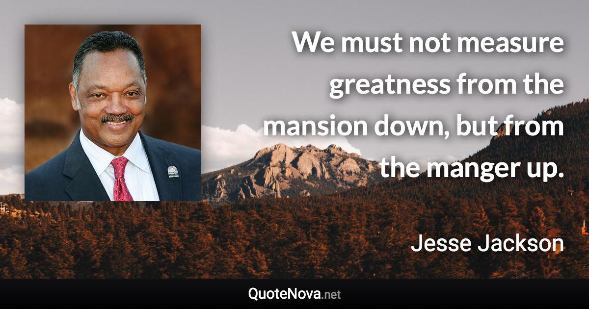 We must not measure greatness from the mansion down, but from the manger up. - Jesse Jackson quote