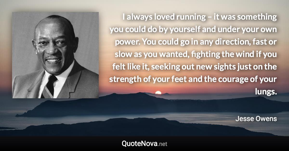 I always loved running – it was something you could do by yourself and under your own power. You could go in any direction, fast or slow as you wanted, fighting the wind if you felt like it, seeking out new sights just on the strength of your feet and the courage of your lungs. - Jesse Owens quote