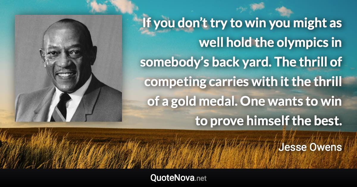 If you don’t try to win you might as well hold the olympics in somebody’s back yard. The thrill of competing carries with it the thrill of a gold medal. One wants to win to prove himself the best. - Jesse Owens quote