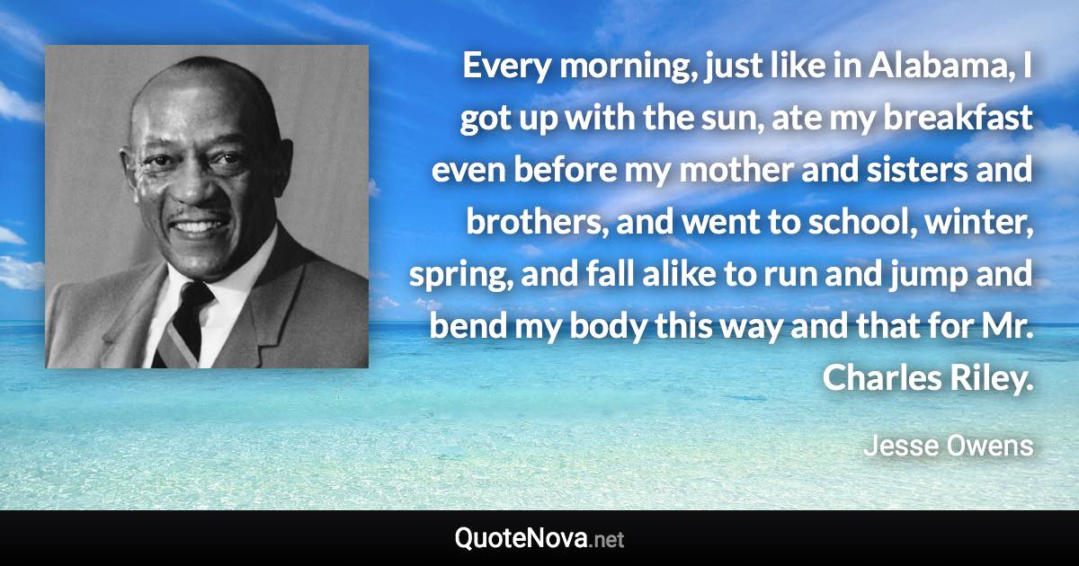 Every morning, just like in Alabama, I got up with the sun, ate my breakfast even before my mother and sisters and brothers, and went to school, winter, spring, and fall alike to run and jump and bend my body this way and that for Mr. Charles Riley. - Jesse Owens quote