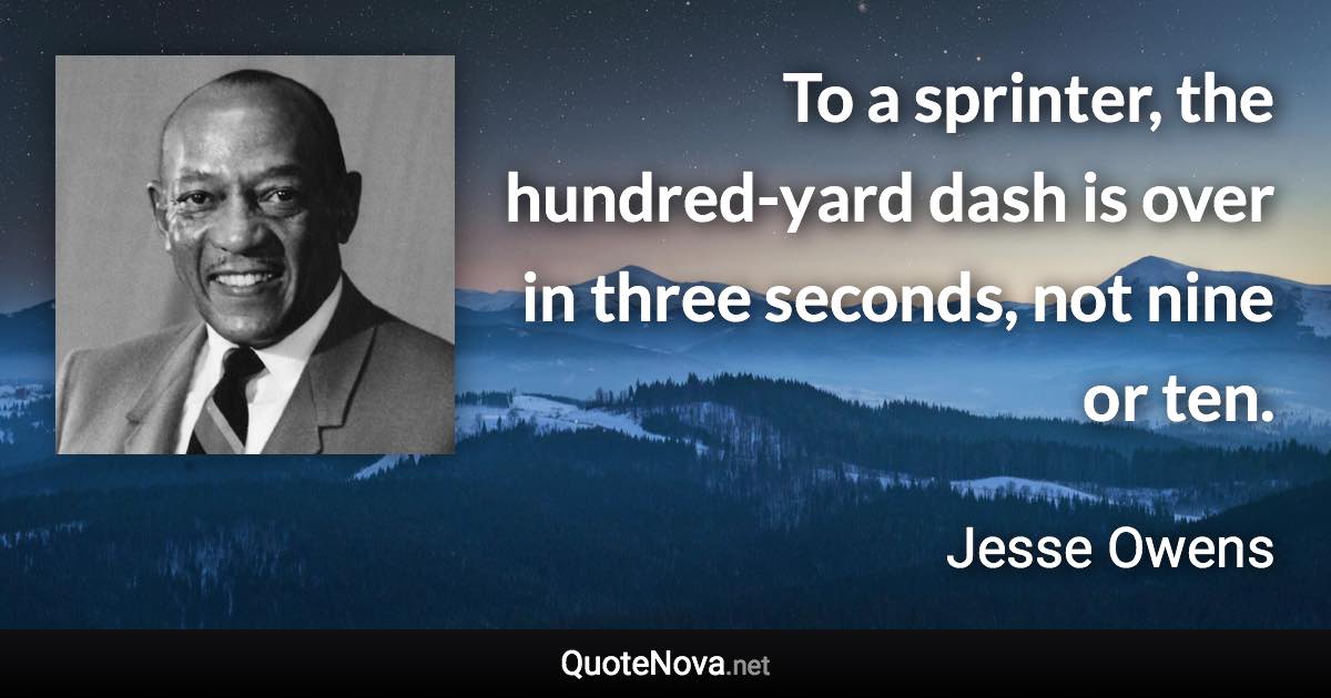 To a sprinter, the hundred-yard dash is over in three seconds, not nine or ten. - Jesse Owens quote