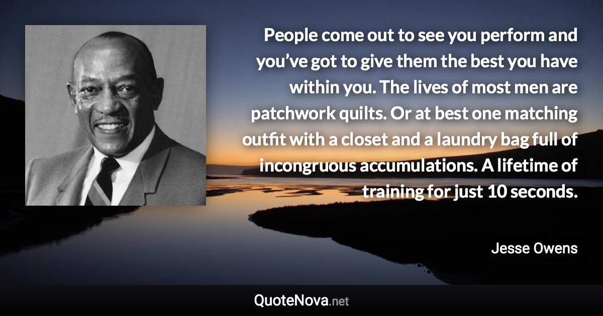 People come out to see you perform and you’ve got to give them the best you have within you. The lives of most men are patchwork quilts. Or at best one matching outfit with a closet and a laundry bag full of incongruous accumulations. A lifetime of training for just 10 seconds. - Jesse Owens quote