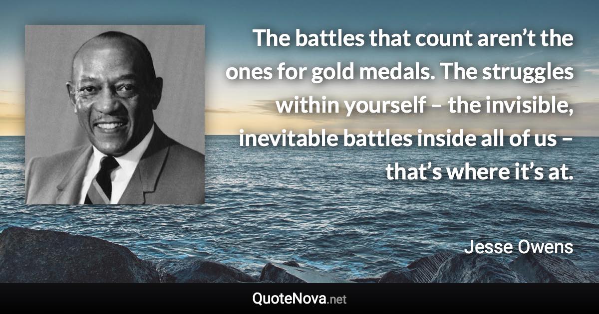 The battles that count aren’t the ones for gold medals. The struggles within yourself – the invisible, inevitable battles inside all of us – that’s where it’s at. - Jesse Owens quote