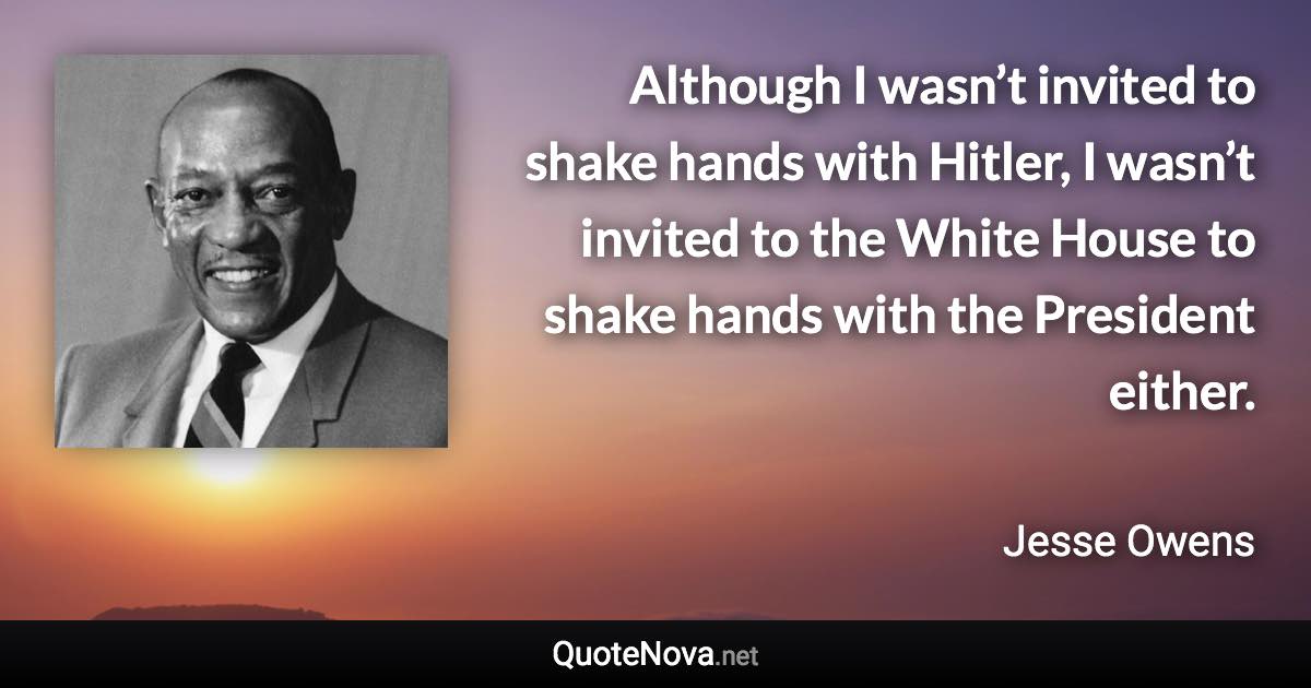 Although I wasn’t invited to shake hands with Hitler, I wasn’t invited to the White House to shake hands with the President either. - Jesse Owens quote
