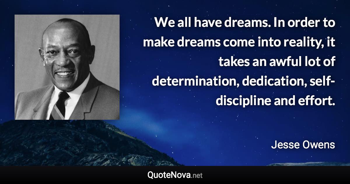 We all have dreams. In order to make dreams come into reality, it takes an awful lot of determination, dedication, self-discipline and effort. - Jesse Owens quote