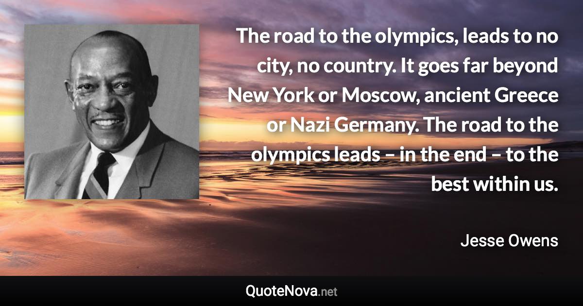 The road to the olympics, leads to no city, no country. It goes far beyond New York or Moscow, ancient Greece or Nazi Germany. The road to the olympics leads – in the end – to the best within us. - Jesse Owens quote
