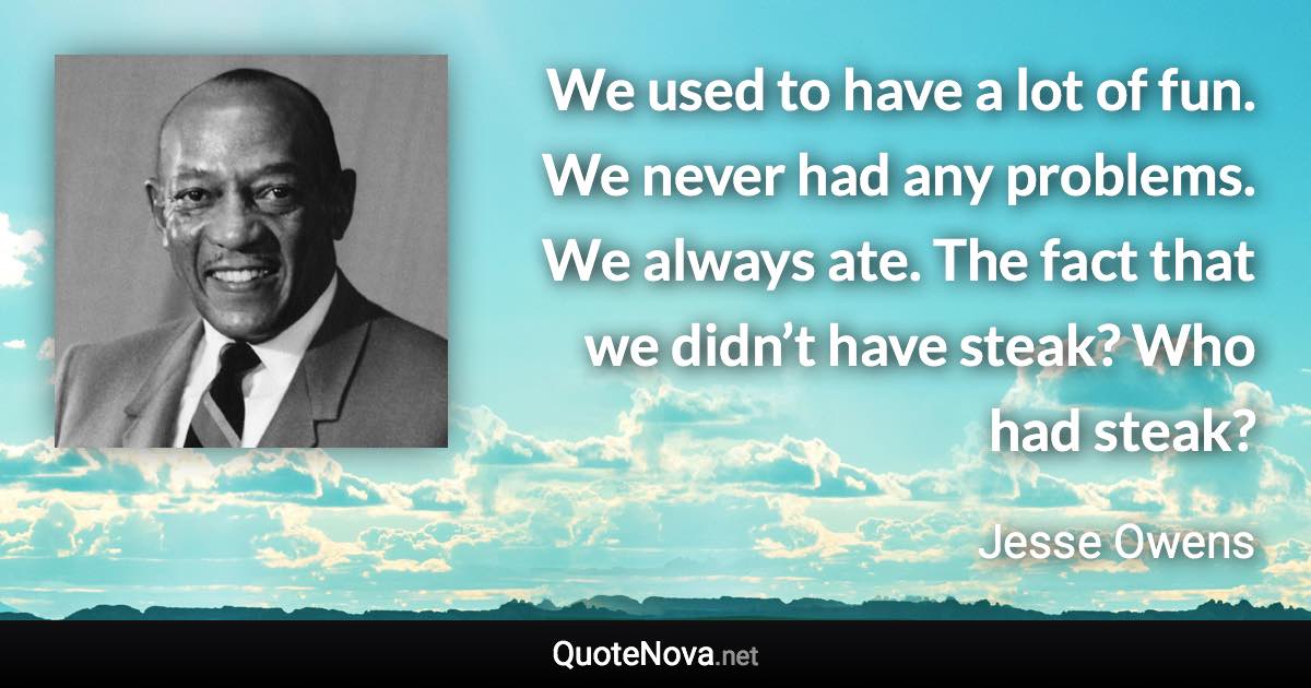 We used to have a lot of fun. We never had any problems. We always ate. The fact that we didn’t have steak? Who had steak? - Jesse Owens quote