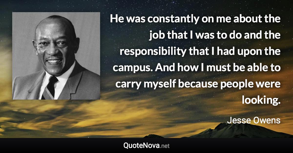 He was constantly on me about the job that I was to do and the responsibility that I had upon the campus. And how I must be able to carry myself because people were looking. - Jesse Owens quote