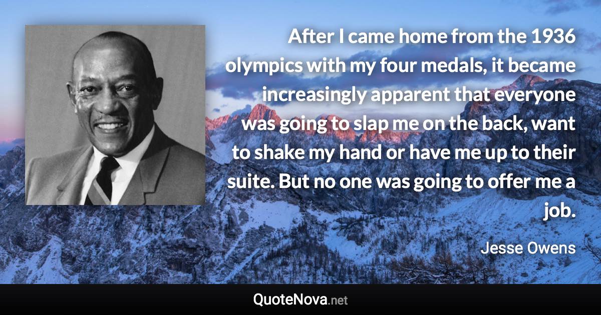 After I came home from the 1936 olympics with my four medals, it became increasingly apparent that everyone was going to slap me on the back, want to shake my hand or have me up to their suite. But no one was going to offer me a job. - Jesse Owens quote