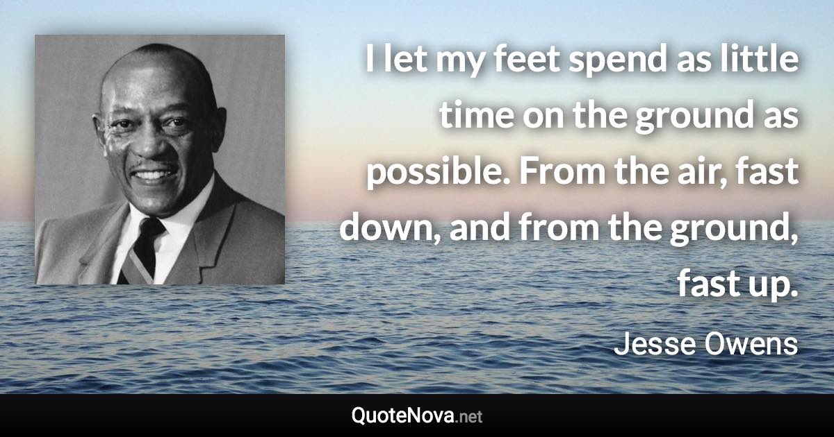 I let my feet spend as little time on the ground as possible. From the air, fast down, and from the ground, fast up. - Jesse Owens quote