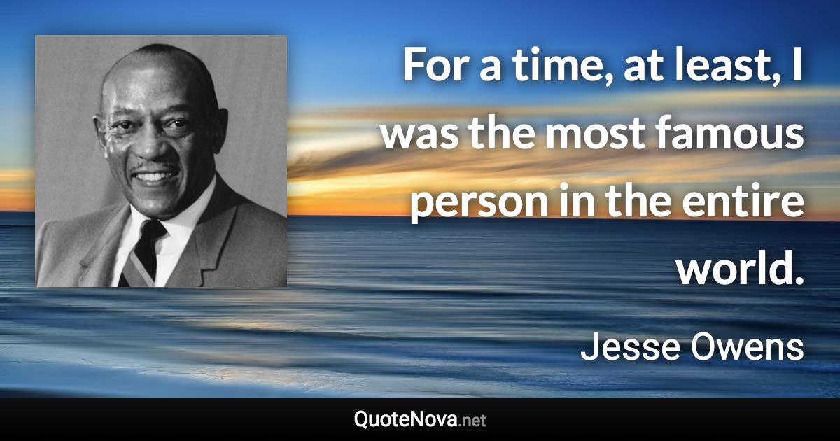 For a time, at least, I was the most famous person in the entire world. - Jesse Owens quote